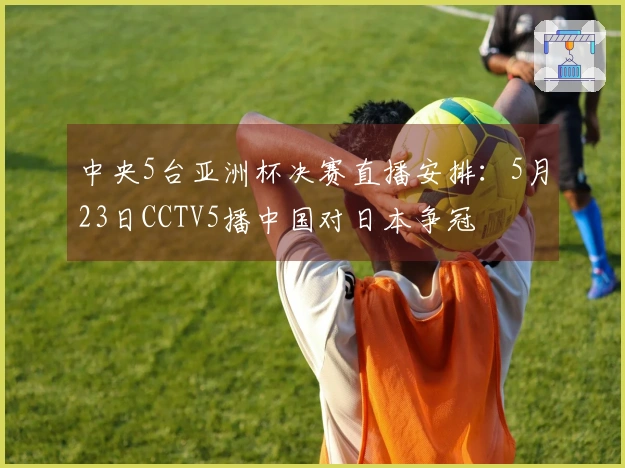 中央5台亚洲杯决赛直播安排：5月23日CCTV5播中国对日本争冠